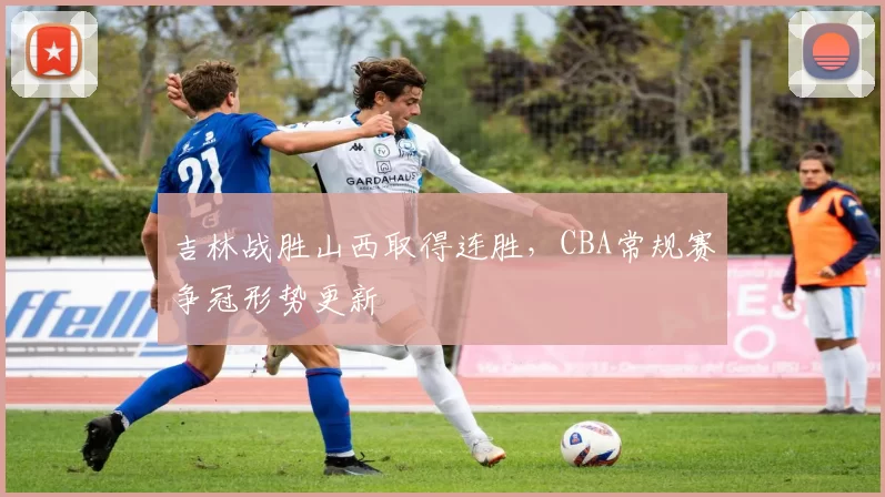 吉林战胜山西取得连胜,CBA常规赛争冠形势更新