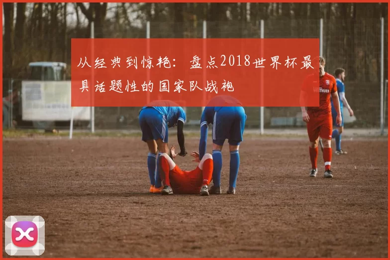 从经典到惊艳:盘点2018世界杯最具话题性的国家队战袍
