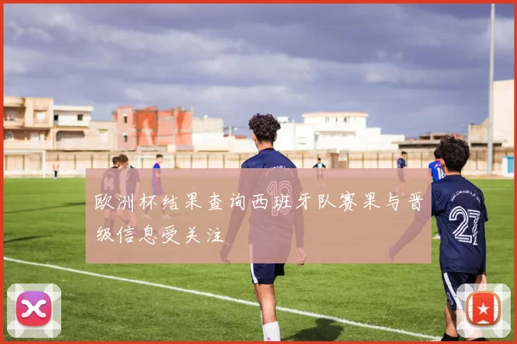 欧洲杯结果查询西班牙队赛果与晋级信息受关注