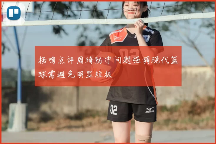 杨鸣点评周琦防守问题强调现代篮球需避免明显短板