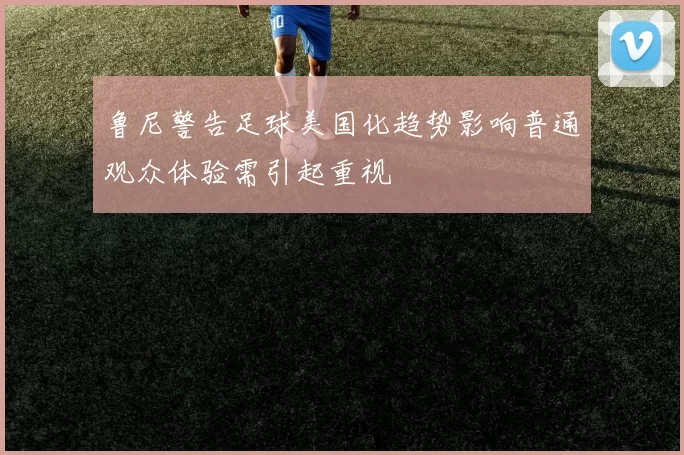 鲁尼警告足球美国化趋势影响普通观众体验需引起重视