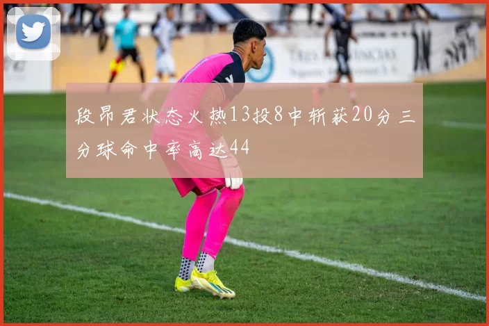 段昂君状态火热13投8中斩获20分三分球命中率高达44