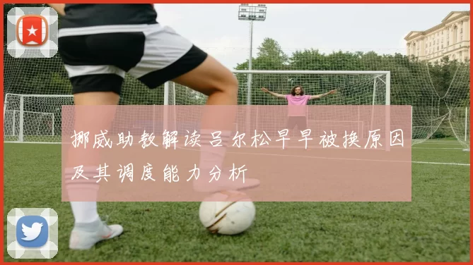 挪威助教解读吕尔松早早被换原因及其调度能力分析