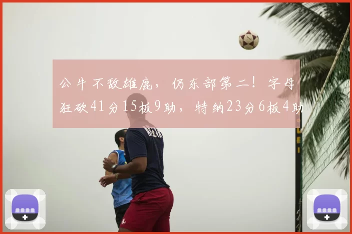 公牛不敌雄鹿，仍东部第二！字母狂砍41分15板9助，特纳23分6板4助