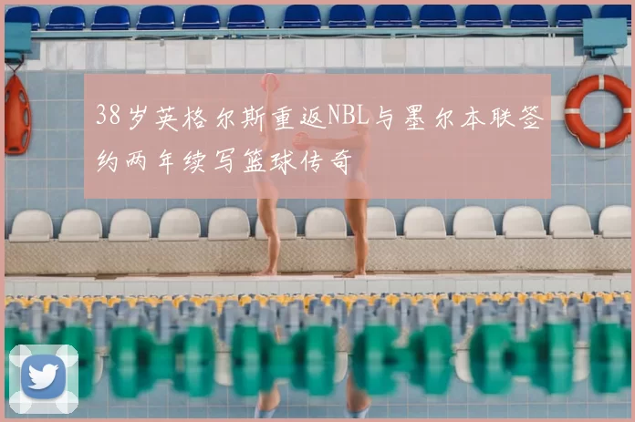 38岁英格尔斯重返NBL与墨尔本联签约两年续写篮球传奇