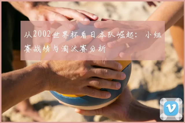 从2002世界杯看日本队崛起：小组赛战绩与淘汰赛分析