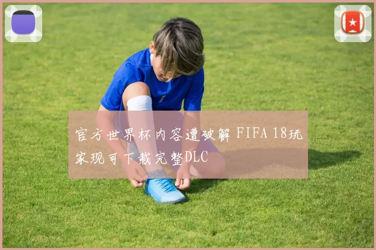 官方世界杯内容遭破解 FIFA 18玩家现可下载完整DLC