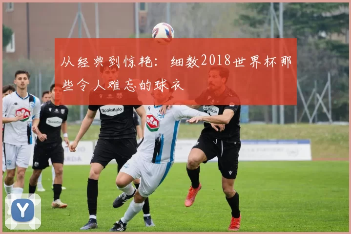 从经典到惊艳：细数2018世界杯那些令人难忘的球衣
