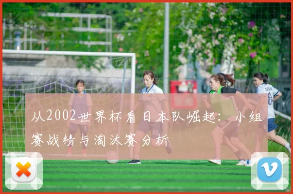 从2002世界杯看日本队崛起:小组赛战绩与淘汰赛分析