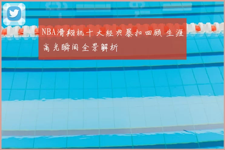 NBA滑翔机十大经典暴扣回顾 生涯高光瞬间全景解析