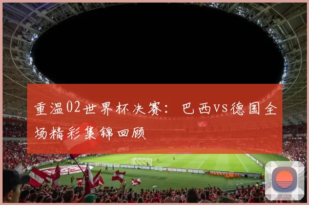重温02世界杯决赛:巴西vs德国全场精彩集锦回顾