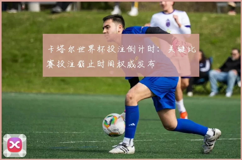 卡塔尔世界杯投注倒计时:关键比赛投注截止时间权威发布