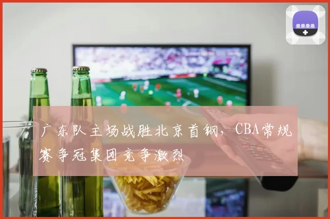 广东队主场战胜北京首钢,CBA常规赛争冠集团竞争激烈