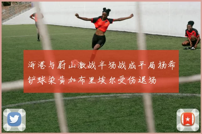 海港与蔚山激战半场战成平局杨希铲球染黄加布里埃尔受伤退场