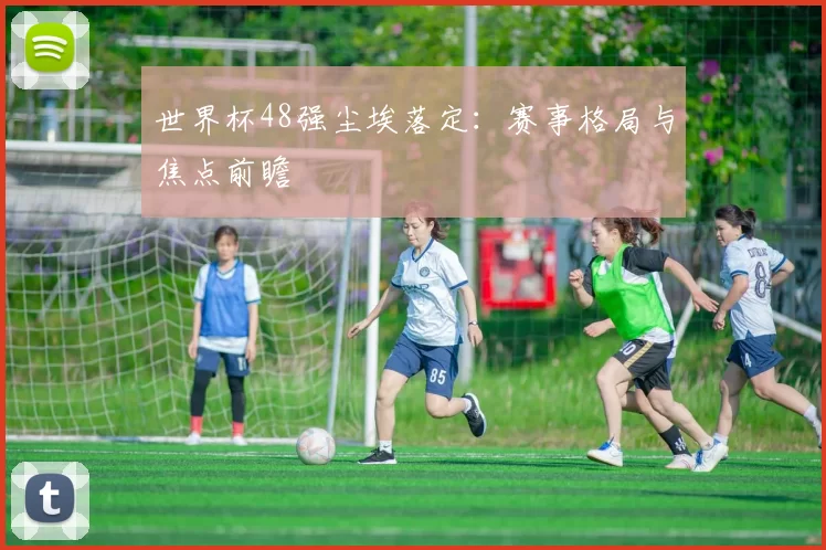 世界杯48强尘埃落定:赛事格局与焦点前瞻