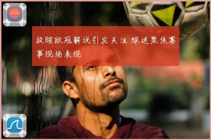 段暄欧冠解说引发关注 球迷聚焦赛事现场表现