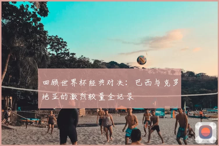 回顾世界杯经典对决:巴西与克罗地亚的激烈较量全记录