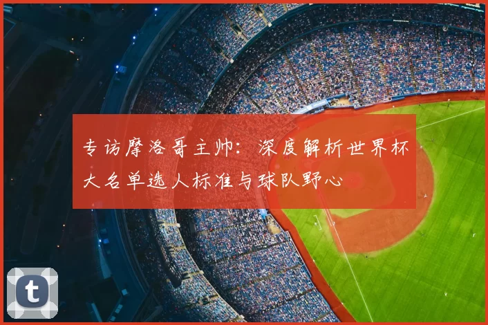 专访摩洛哥主帅:深度解析世界杯大名单选人标准与球队野心