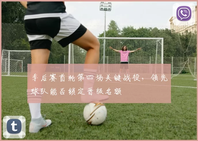 季后赛首轮第四场关键战役，领先球队能否锁定晋级名额
