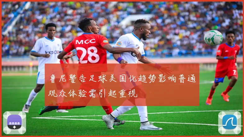 鲁尼警告足球美国化趋势影响普通观众体验需引起重视