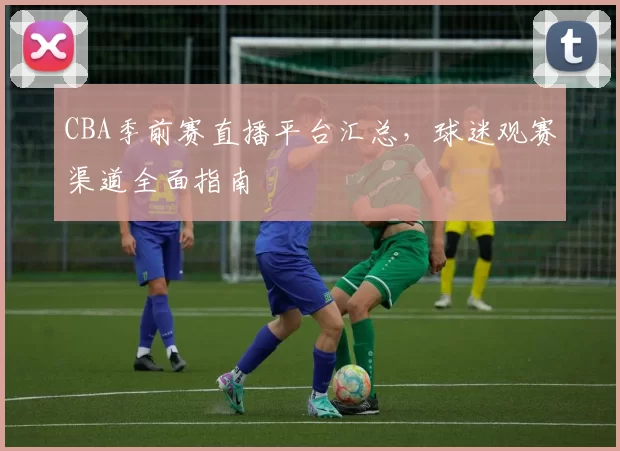 CBA季前赛直播平台汇总，球迷观赛渠道全面指南