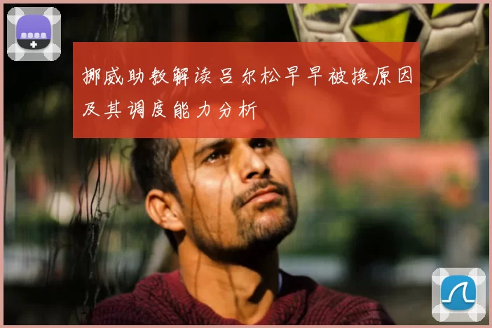 挪威助教解读吕尔松早早被换原因及其调度能力分析