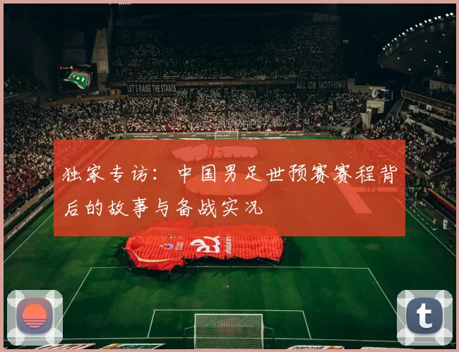 独家专访:中国男足世预赛赛程背后的故事与备战实况