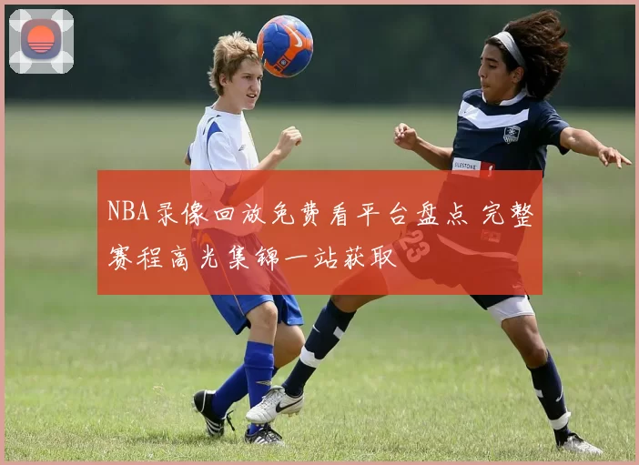 NBA录像回放免费看平台盘点 完整赛程高光集锦一站获取