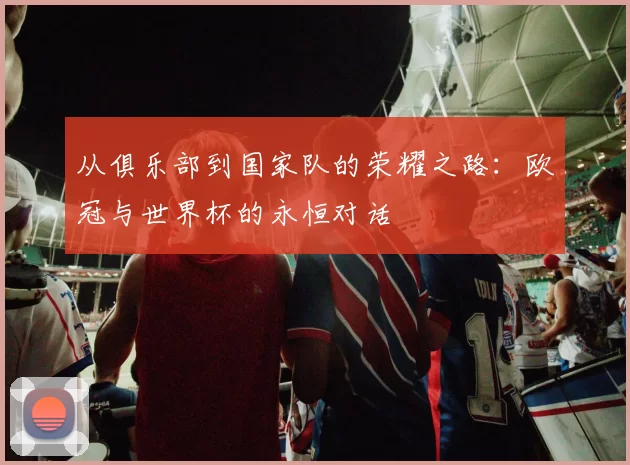 从俱乐部到国家队的荣耀之路：欧冠与世界杯的永恒对话