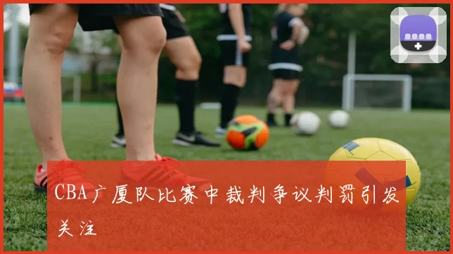 CBA广厦队比赛中裁判争议判罚引发关注