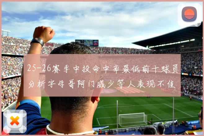 25-26赛季中投命中率最低前十球员分析字母哥阿门威少等人表现不佳