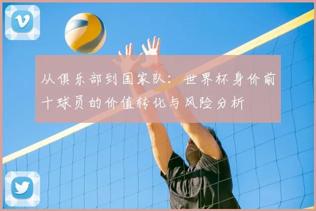 从俱乐部到国家队：世界杯身价前十球员的价值转化与风险分析