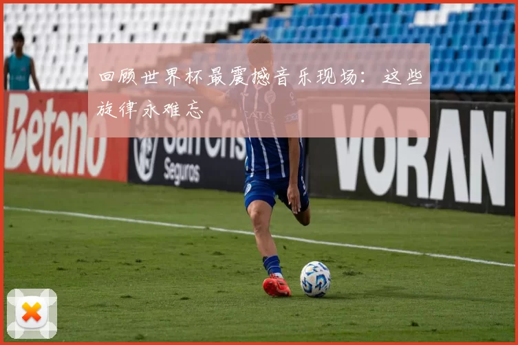 回顾世界杯最震撼音乐现场：这些旋律永难忘
