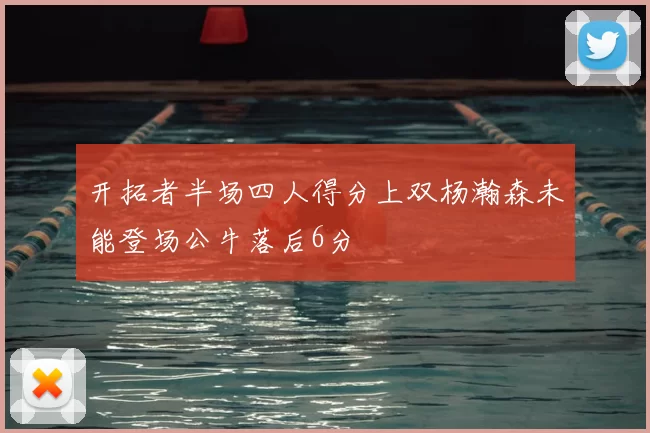开拓者半场四人得分上双杨瀚森未能登场公牛落后6分